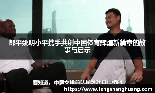 郎平姚明小平携手共创中国体育辉煌新篇章的故事与启示