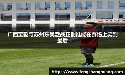 广西宝韵与苏州东吴激战正酣谁能在赛场上笑到最后